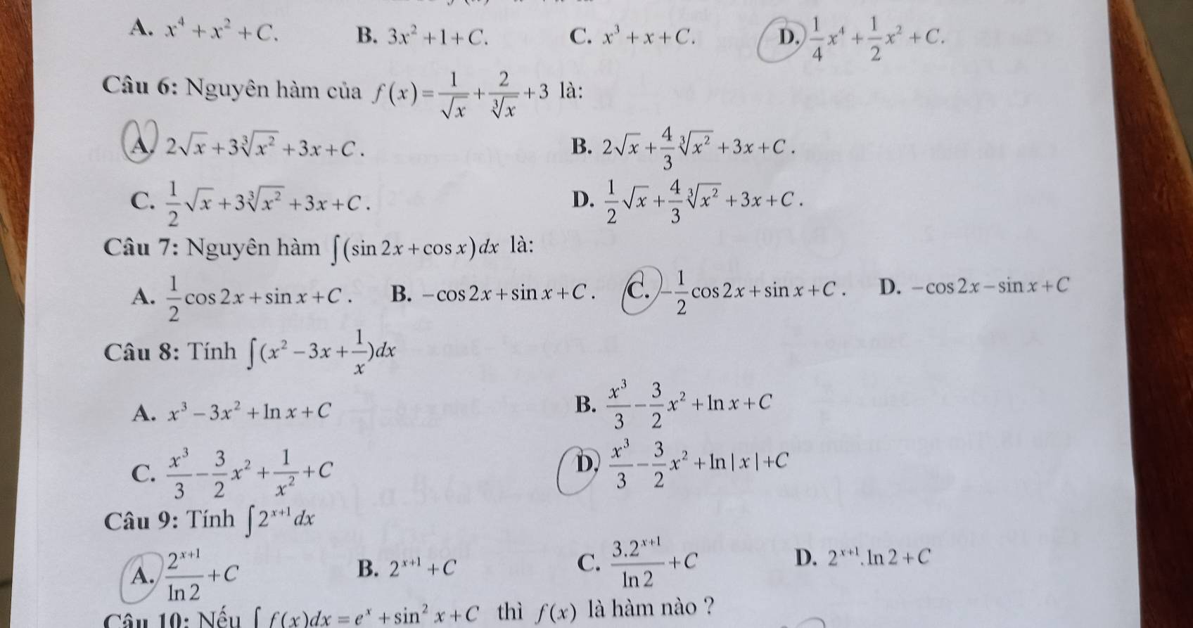 A. x^4+x^2+C. B. 3x^2+1+C. C. x^3+x+C. D.  1/4 x^4+ 1/2 x^2+C.
Câu 6: Nguyên hàm của f(x)= 1/sqrt(x) + 2/sqrt[3](x) +3 là:
A 2sqrt(x)+3sqrt[3](x^2)+3x+C.
B. 2sqrt(x)+ 4/3 sqrt[3](x^2)+3x+C.
C.  1/2 sqrt(x)+3sqrt[3](x^2)+3x+C.  1/2 sqrt(x)+ 4/3 sqrt[3](x^2)+3x+C.
D.
Câu 7: Nguyên hàm ∈t (sin 2x+cos x)dx là:
A.  1/2 cos 2x+sin x+C. B. -cos 2x+sin x+C. C. - 1/2 cos 2x+sin x+C. D. -cos 2x-sin x+C
Câu 8: Tính ∈t (x^2-3x+ 1/x )dx
A. x^3-3x^2+ln x+C
B.  x^3/3 - 3/2 x^2+ln x+C
C.  x^3/3 - 3/2 x^2+ 1/x^2 +C
D,  x^3/3 - 3/2 x^2+ln |x|+C
Câu 9: Tính ∈t 2^(x+1)dx
A.  (2^(x+1))/ln 2 +C
B. 2^(x+1)+C C.  (3.2^(x+1))/ln 2 +C D. 2^(x+1).ln 2+C
Câu 10: Nếu ∈t f(x)dx=e^x+sin^2x+C thì f(x) là hàm nào ?