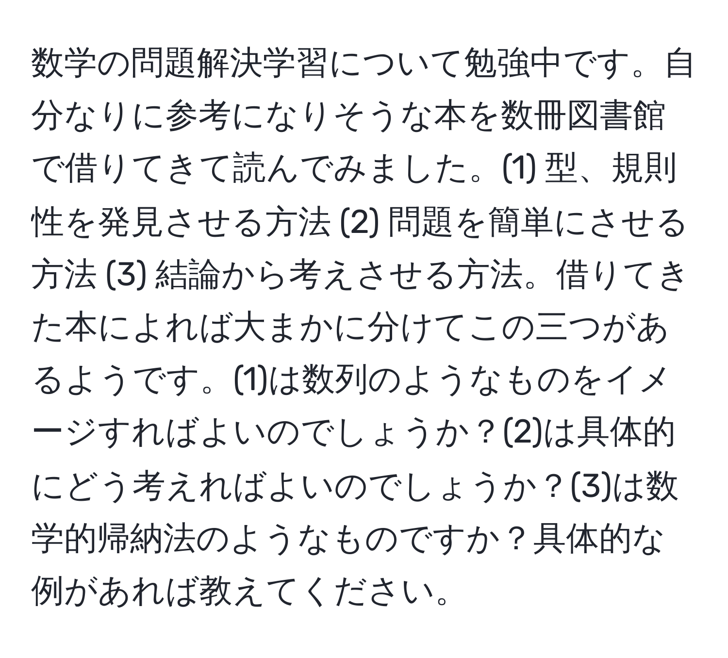 数学の問題解決学習について勉強中です。自分なりに参考になりそうな本を数冊図書館で借りてきて読んでみました。(1) 型、規則性を発見させる方法 (2) 問題を簡単にさせる方法 (3) 結論から考えさせる方法。借りてきた本によれば大まかに分けてこの三つがあるようです。(1)は数列のようなものをイメージすればよいのでしょうか？(2)は具体的にどう考えればよいのでしょうか？(3)は数学的帰納法のようなものですか？具体的な例があれば教えてください。