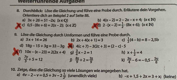 Weiterführende Aufgaben 
8. Durchblick: Löse die Gleichung und führe eine Probe durch. Erläutere dein Vorgehen. 
Orientiere dich an Beispiel 2 auf Seite 88. 
a) 3x+26=51-2x; (x∈ Q) b) 4(x-2)=2-2x-x+4; (x∈ N)
c) 0,5· (8x+6)=2(x-2);(x∈ Z) d) 2· (x-2)= 1/2 · (8x+6); (x∈ N)
9. Löse die Gleichung durch Umformen und führe eine Probe durch. 
a) 3x+14=26 b) 2x+4(x+1)=3 c)  1/2 (4-b)=8-2,5b
d) 18g-15+3g=33-3g e) 4(c+7)-3(2c+3)=(2-c)· 5
f) 10x-(x-23)=2(2x+4) g)  3/4 x-2=1 h) x+ 1/2 =4
i)  7y/3 +5=12 j)  8z/9 +2= 3z/9  k)  3u/4 -6=-0,5- 5u/8 
10. Zeige, dass die Gleichung so viele Lösungen wie angegeben hat. 
a) 4v-2-v=0,5+3v-2 1/2 ; (unendlich viele) b) -x+1,5+2x=3+x; (keine)