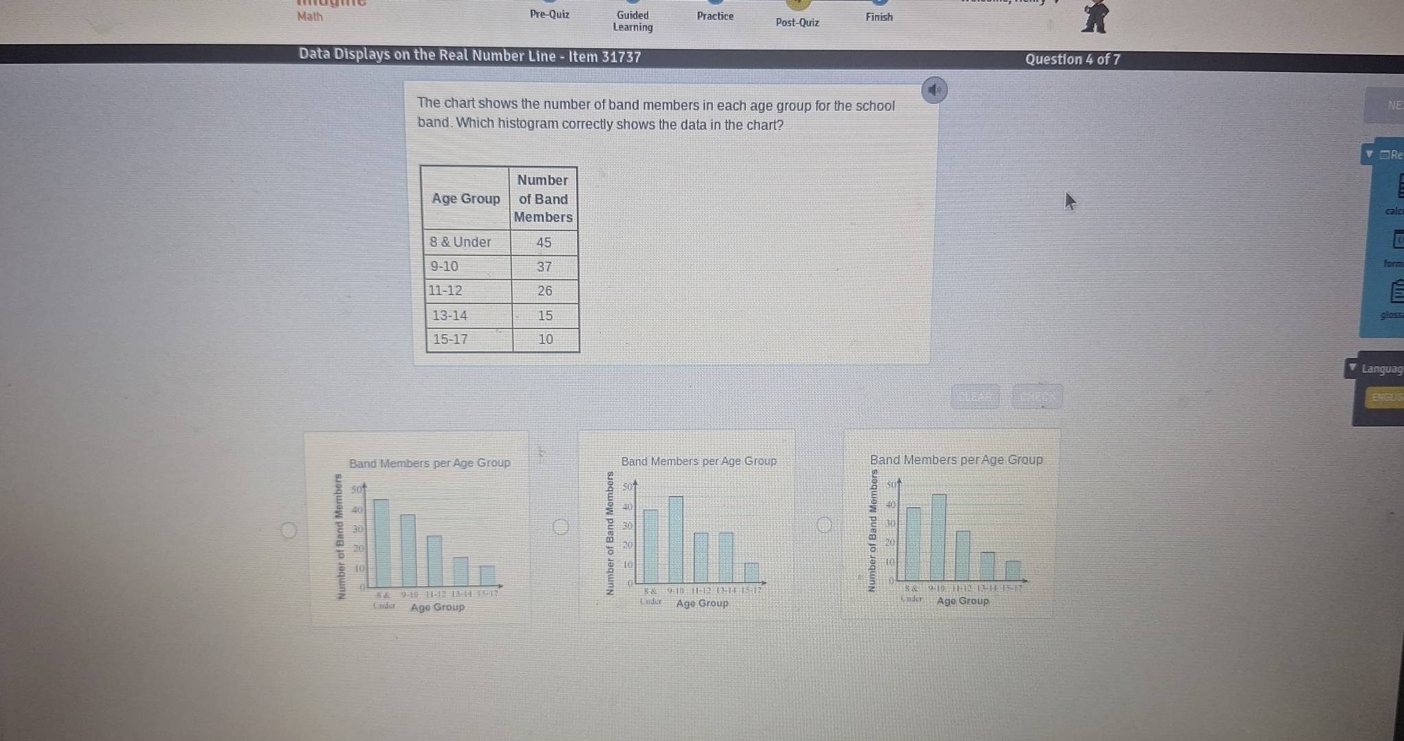 Math Pre-Quiz Guided Practice Post-Quiz Finish 
Learning 
Data Displays on the Real Number Line - Item 31737 Question 4 of 7 
The chart shows the number of band members in each age group for the school 
band. Which histogram correctly shows the data in the chart? 
=R 
Languag