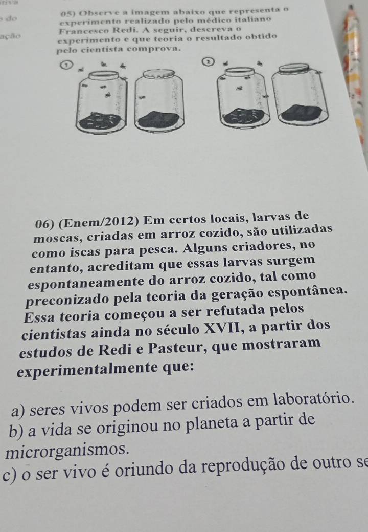 do 05) Observe a imagem abaixo que representa o
experimento realizado pelo médico italiano
Francesco Redi. A seguir, descreva o
ação experimento e que teoria o resultado obtido
pelo cientista comprova.
o
a
06) (Enem/2012) Em certos locais, larvas de
moscas, criadas em arroz cozido, são utilizadas
como iscas para pesca. Alguns criadores, no
entanto, acreditam que essas larvas surgem
espontaneamente do arroz cozido, tal como
preconizado pela teoria da geração espontânea.
Essa teoria começou a ser refutada pelos
cientistas ainda no século XVII, a partir dos
estudos de Redi e Pasteur, que mostraram
experimentalmente que:
a) seres vivos podem ser criados em laboratório.
b) a vida se originou no planeta a partir de
microrganismos.
c) o ser vivo é oriundo da reprodução de outro se