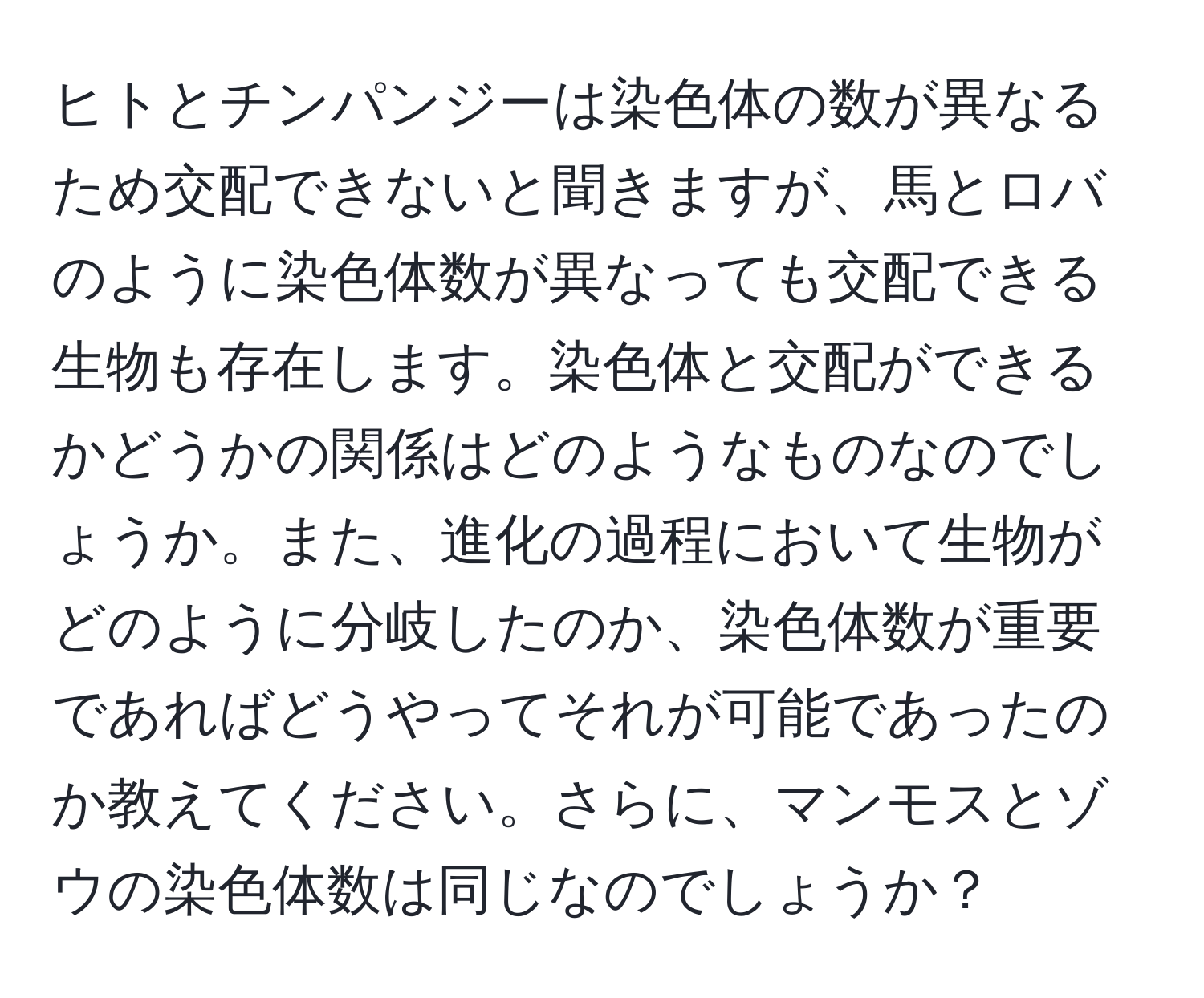 ヒトとチンパンジーは染色体の数が異なるため交配できないと聞きますが、馬とロバのように染色体数が異なっても交配できる生物も存在します。染色体と交配ができるかどうかの関係はどのようなものなのでしょうか。また、進化の過程において生物がどのように分岐したのか、染色体数が重要であればどうやってそれが可能であったのか教えてください。さらに、マンモスとゾウの染色体数は同じなのでしょうか？