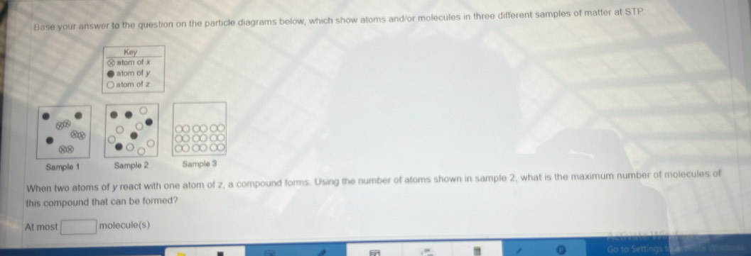 Base your answer to the question on the particle diagrams below, which show atoms and/or molecules in three different samples of matter at STP 
Key 
atom of x
atom of y
atom of z
Sample 1 Sample 2 Sample 3
When two atoms of y react with one atom of z, a compound forms. Using the number of atoms shown in sample 2, what is the maximum number of molecules of 
this compound that can be formed? 
At most molecule(s)