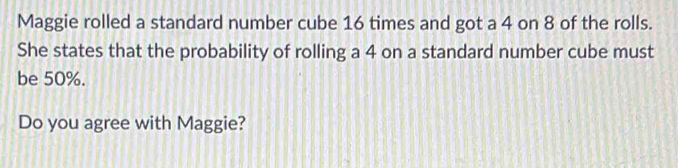 Maggie rolled a standard number cube 16 times and got a 4 on 8 of the rolls. 
She states that the probability of rolling a 4 on a standard number cube must 
be 50%. 
Do you agree with Maggie?