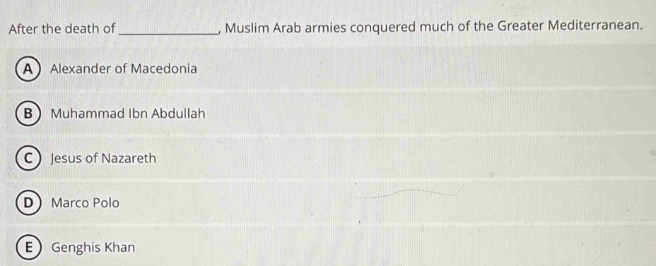 After the death of_ , Muslim Arab armies conquered much of the Greater Mediterranean.
AAlexander of Macedonia
B Muhammad Ibn Abdullah
C Jesus of Nazareth
D Marco Polo
E Genghis Khan