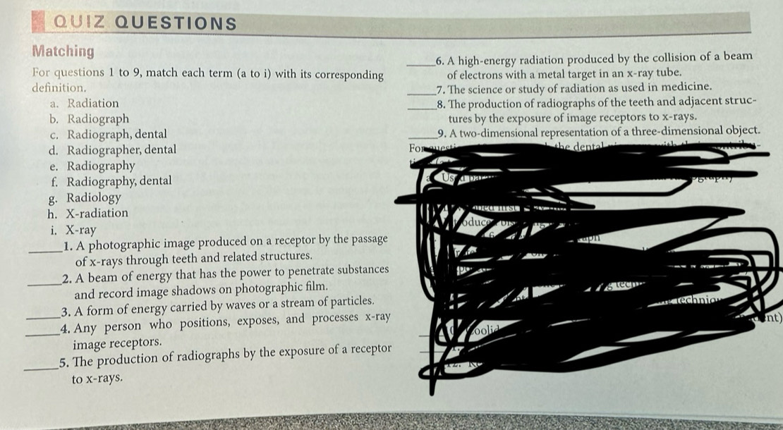 QUIZ QUESTIONS
Matching
_6. A high-energy radiation produced by the collision of a beam
For questions 1 to 9, match each term (a to i) with its corresponding of electrons with a metal target in an x -ray tube.
definition. _7. The science or study of radiation as used in medicine.
a. Radiation
_8. The production of radiographs of the teeth and adjacent struc-
b. Radiograph tures by the exposure of image receptors to x -rays.
c. Radiograph, dental _9. A two-dimensional representation of a three-dimensional object.
d. Radiographer, dental Fo e
e. Radiography
f. Radiography, dental
g. Radiology a

h. X -radiation oduce Dis
i. X -ray
_1. A photographic image produced on a receptor by the passage
of x -rays through teeth and related structures.
_
2. A beam of energy that has the power to penetrate substances
and record image shadows on photographic film.
3. A form of energy carried by waves or a stream of particles.
_4. Any person who positions, exposes, and processes x -ray ech nia
image receptors.
_
_5. The production of radiographs by the exposure of a receptor nt)
to x -rays.