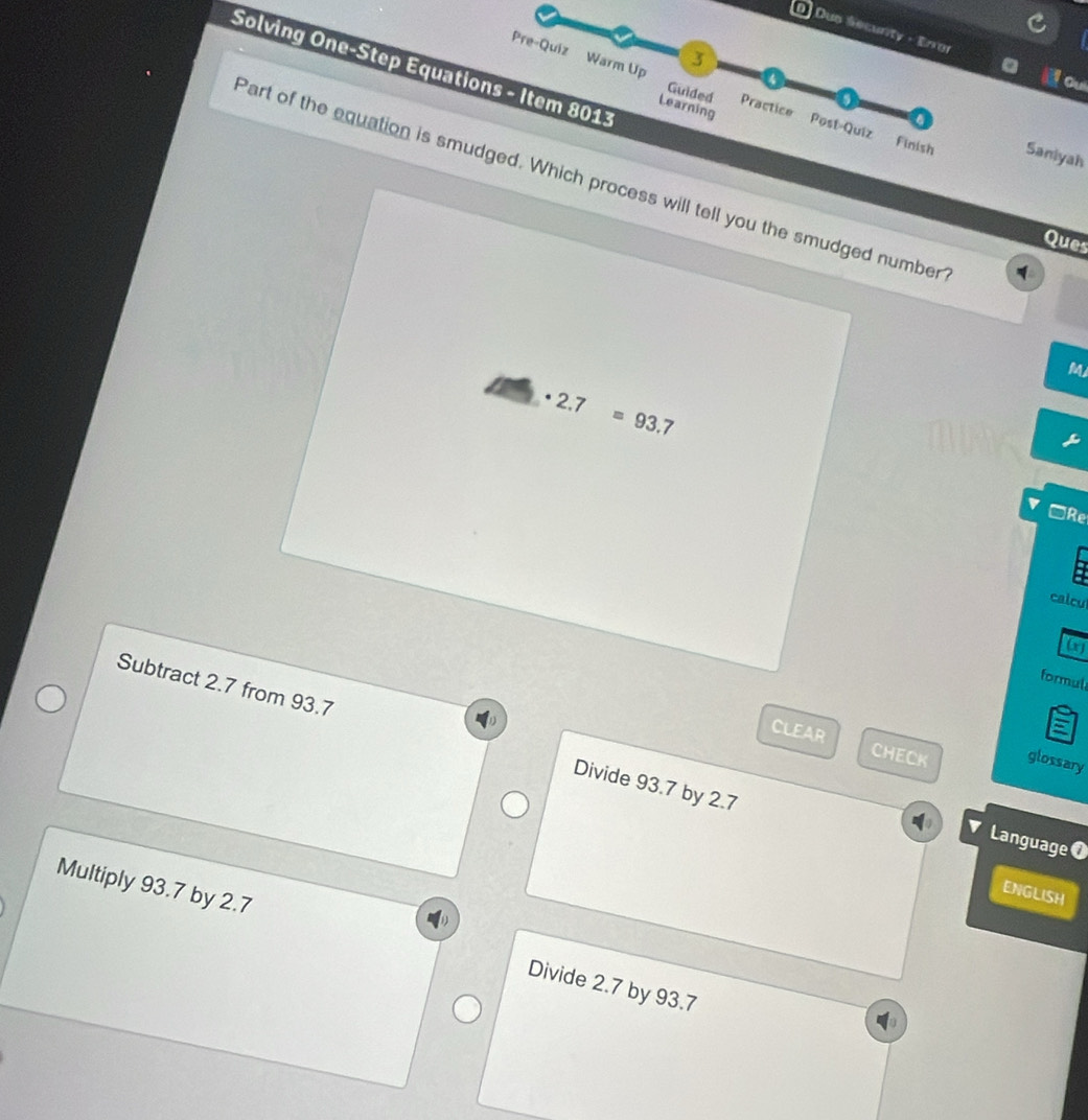 Dup Secunty - Eror
3
Solving One-Step Equations - Item 8013
a
Oui
Pre-Quiz Warm Up Guided Practice Post-Quiz Finish
Learning
Saniyah
Part of the equation is smudged. Which process will tell you the smudged number
Ques
M
· 2.7=93.7
□Re
calcu
(x)
formul
Subtract 2.7 from 93.7 Divide 93.7 by 2.7
CLEAR CHECK glossary
Language 0
ENGLISH
Multiply 93.7 by 2.7 Divide 2.7 by 93.7