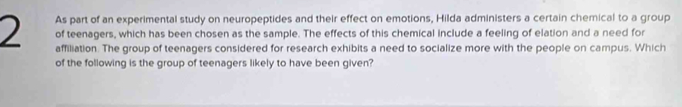 As part of an experimental study on neuropeptides and their effect on emotions, Hilda administers a certain chemical to a group
2 of teenagers, which has been chosen as the sample. The effects of this chemical include a feeling of elation and a need for 
affiliation. The group of teenagers considered for research exhibits a need to socialize more with the people on campus. Which 
of the following is the group of teenagers likely to have been given?