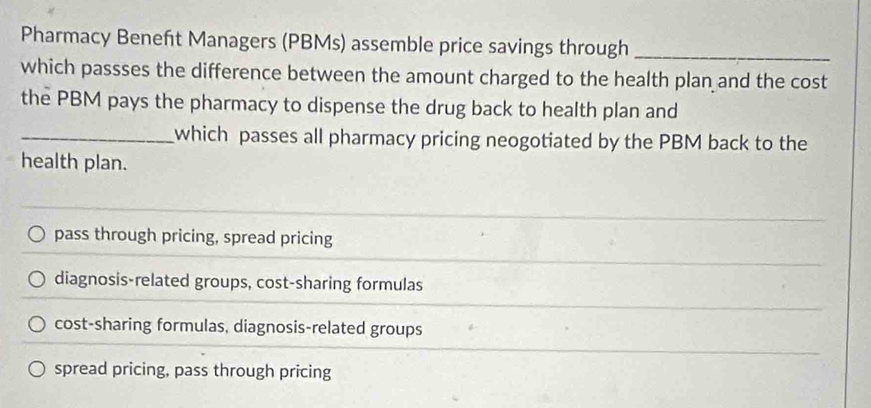 Pharmacy Beneft Managers (PBMs) assemble price savings through_
which passses the difference between the amount charged to the health plan and the cost
the PBM pays the pharmacy to dispense the drug back to health plan and
_which passes all pharmacy pricing neogotiated by the PBM back to the
health plan.
pass through pricing, spread pricing
diagnosis-related groups, cost-sharing formulas
cost-sharing formulas, diagnosis-related groups
spread pricing, pass through pricing