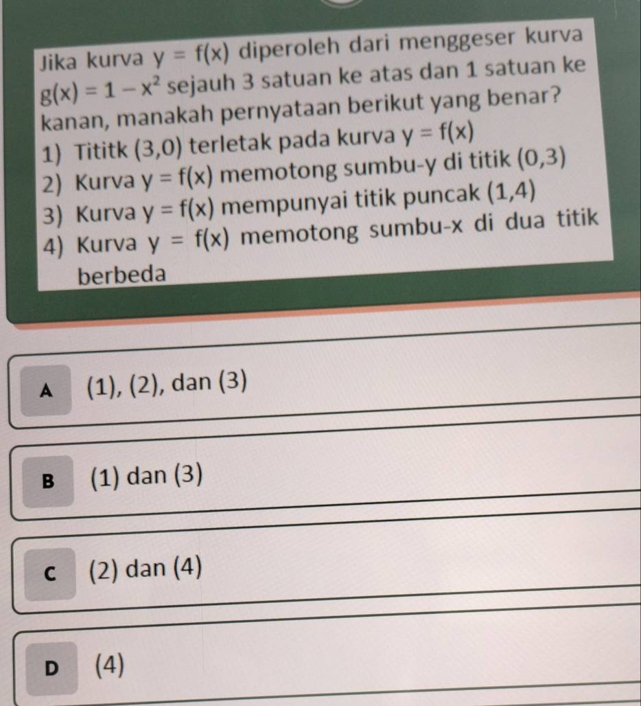 Jika kurva y=f(x) diperoleh dari menggeser kurva
g(x)=1-x^2 sejauh 3 satuan ke atas dan 1 satuan ke
kanan, manakah pernyataan berikut yang benar?
1) Tititk (3,0) terletak pada kurva y=f(x)
2) Kurva y=f(x) memotong sumbu- y di titik (0,3)
3) Kurva y=f(x) mempunyai titik puncak (1,4)
4) Kurva y=f(x) memotong sumbu- x di dua titik
berbeda
▲ (1), (2), dan (3)
B (1) dan (3)
c (2) dan (4)
D (4)