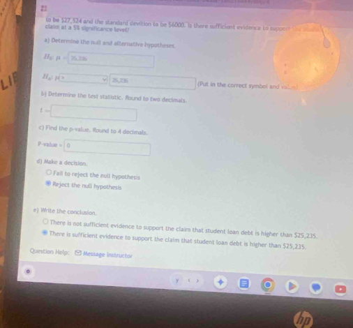 to be $27,524 and the standard devition to be 56000. Is there sufficient evidence to support 
claim at a 5% significance level?
a) Determine the null and alternative hypotheses.
H_3 mu =206 □ 
a H_a:mu =□ 25,236 □ (Put in the correct symbol and valum)
b) Determine the test statistic. Round to two decimals.
t=□
c) Find the p -value. Round to 4 decimals
P.valu e=0
d) Make a decision.
Fail to reject the null hypothesis
Reject the null hypothesis
e) Write the conclusion.
There is not sufficient evidence to support the claim that student loan debt is higher than $25,235.
There is sufficient evidence to support the claim that student loan debt is higher than $25,235
Question Help: [ Message instructor