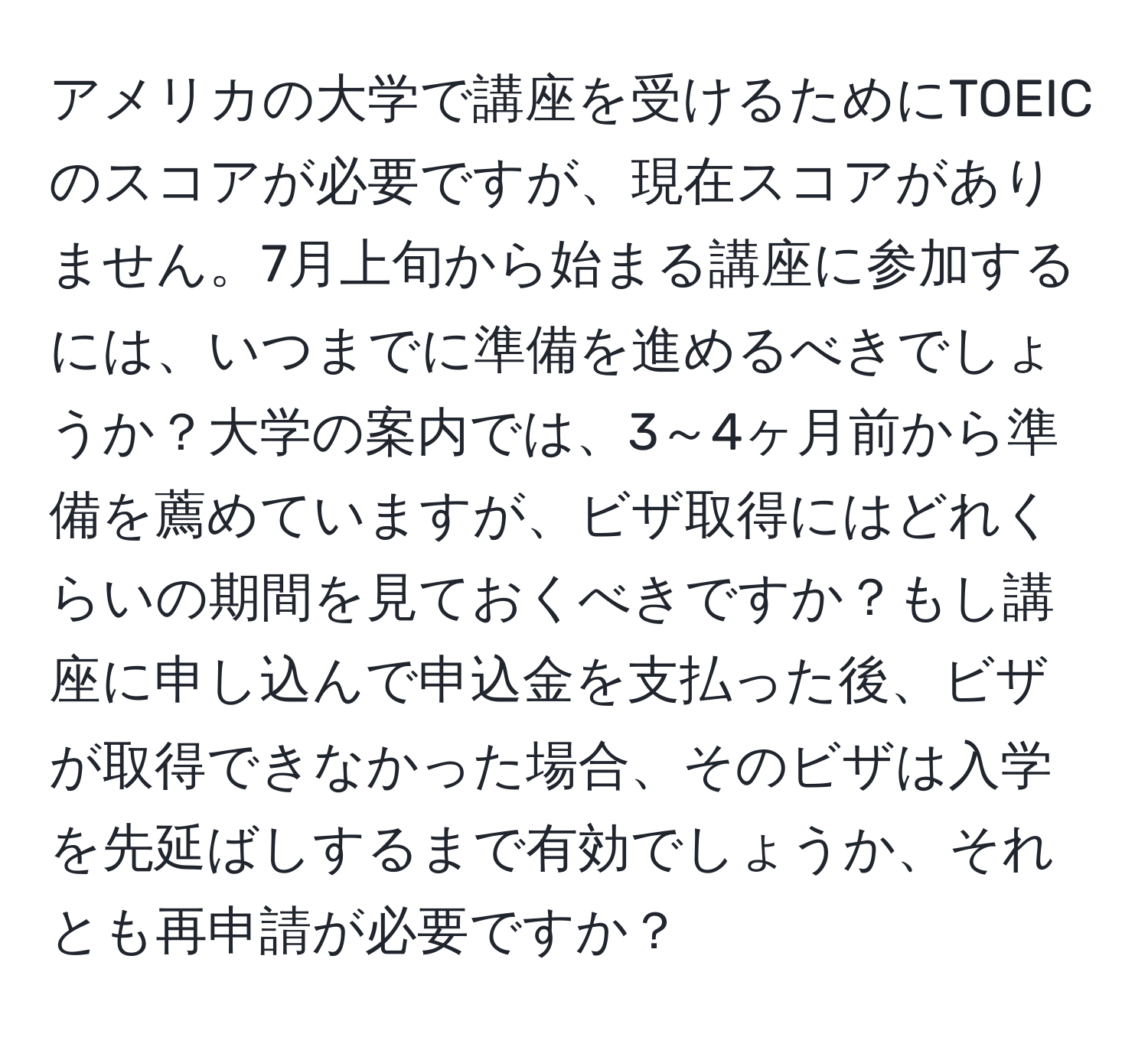 アメリカの大学で講座を受けるためにTOEICのスコアが必要ですが、現在スコアがありません。7月上旬から始まる講座に参加するには、いつまでに準備を進めるべきでしょうか？大学の案内では、3～4ヶ月前から準備を薦めていますが、ビザ取得にはどれくらいの期間を見ておくべきですか？もし講座に申し込んで申込金を支払った後、ビザが取得できなかった場合、そのビザは入学を先延ばしするまで有効でしょうか、それとも再申請が必要ですか？