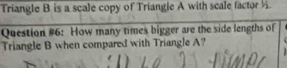 Triangle B is a scale copy of Triangle A with scale factor . 
Question #6: How many times bigger are the side lengths of 
Triangle B when compared with Triangle A?