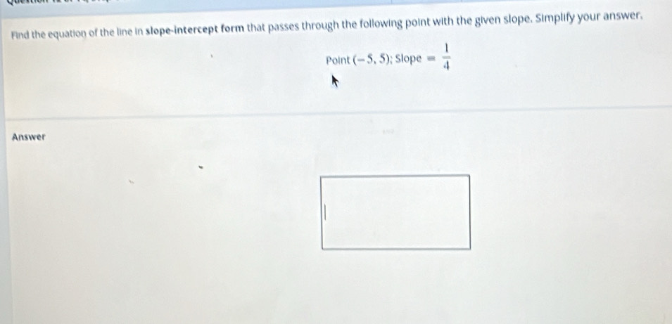 Find the equation of the line in slope-intercept form that passes through the following point with the given slope. Simplify your answer. 
Point (-5,5) :  1/3  Slope = 1/4 
Answer