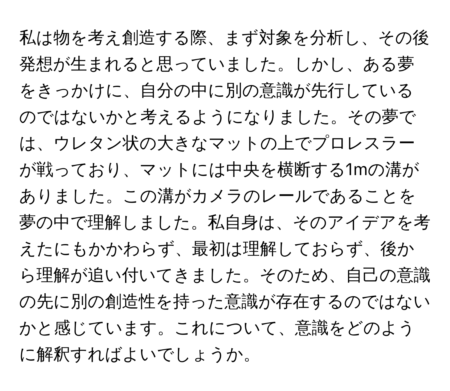 私は物を考え創造する際、まず対象を分析し、その後発想が生まれると思っていました。しかし、ある夢をきっかけに、自分の中に別の意識が先行しているのではないかと考えるようになりました。その夢では、ウレタン状の大きなマットの上でプロレスラーが戦っており、マットには中央を横断する1mの溝がありました。この溝がカメラのレールであることを夢の中で理解しました。私自身は、そのアイデアを考えたにもかかわらず、最初は理解しておらず、後から理解が追い付いてきました。そのため、自己の意識の先に別の創造性を持った意識が存在するのではないかと感じています。これについて、意識をどのように解釈すればよいでしょうか。