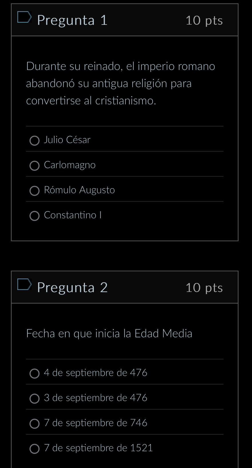 Pregunta 1 10 pts
Durante su reinado, el imperio romano
abandonó su antigua religión para
convertirse al cristianismo.
Julio César
Carlomagno
Rómulo Augusto
Constantino I
Pregunta 2 10 pts
Fecha en que inicia la Edad Media
4 de septiembre de 476
3 de septiembre de 476
7 de septiembre de 746
7 de septiembre de 1521