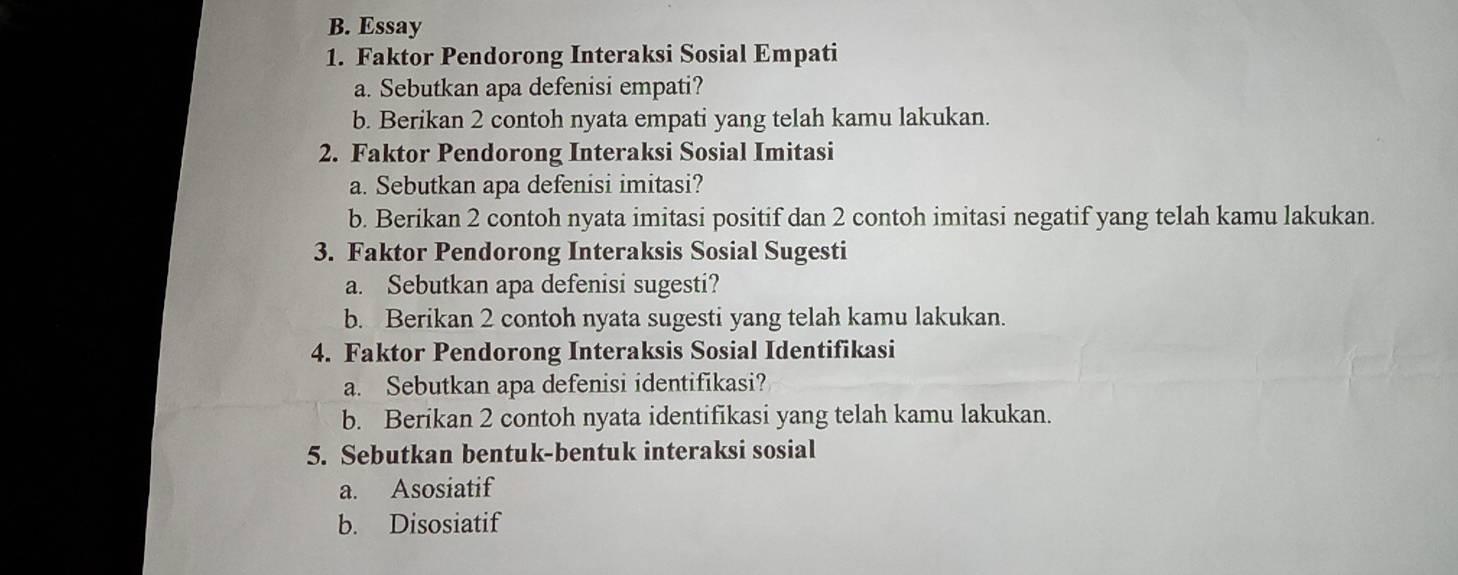 Essay 
1. Faktor Pendorong Interaksi Sosial Empati 
a. Sebutkan apa defenisi empati? 
b. Berikan 2 contoh nyata empati yang telah kamu lakukan. 
2. Faktor Pendorong Interaksi Sosial Imitasi 
a. Sebutkan apa defenisi imitasi? 
b. Berikan 2 contoh nyata imitasi positif dan 2 contoh imitasi negatif yang telah kamu lakukan. 
3. Faktor Pendorong Interaksis Sosial Sugesti 
a. Sebutkan apa defenisi sugesti? 
b. Berikan 2 contoh nyata sugesti yang telah kamu lakukan. 
4. Faktor Pendorong Interaksis Sosial Identifikasi 
a. Sebutkan apa defenisi identifikasi? 
b. Berikan 2 contoh nyata identifikasi yang telah kamu lakukan. 
5. Sebutkan bentuk-bentuk interaksi sosial 
a. Asosiatif 
b. Disosiatif