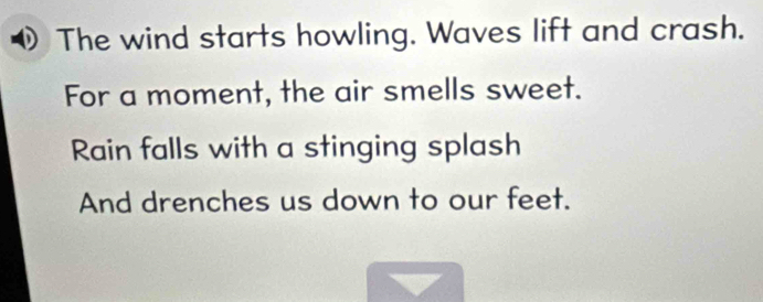 The wind starts howling. Waves lift and crash. 
For a moment, the air smells sweet. 
Rain falls with a stinging splash 
And drenches us down to our feet.