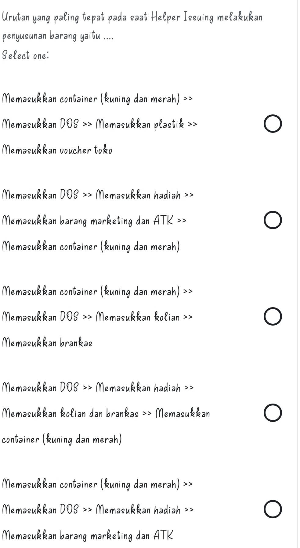 Urutan yang paling tepat pada saat Helper Issuing melakukan
penyusunan barang yaitu ....
Select one:
Memasukkan container (kuning dan merah) >>
Memasukkan DOS >> Memasukkan plastik >>
Memasukkan voucher toko
Memasukkan DOS >> Memasukkan hadiah >>
Memasukkan barang marketing dan ATK >>
Memasukkan container (kuning dan merah)
Memasukkan container (kuning dan merah) >>
Memasukkan DOS >> Memasukkan kolian >>
Memasukkan brankas
Memasukkan DOS >> Memasukkan hadiah >>
Memasukkan kolian dan brankas >> Memasukkan
container (kuning dan merah)
Memasukkan container (kuning dan merah) >>
Memasukkan DOS >> Memasukkan hadiah >>
Memasukkan barang marketing dan ATK