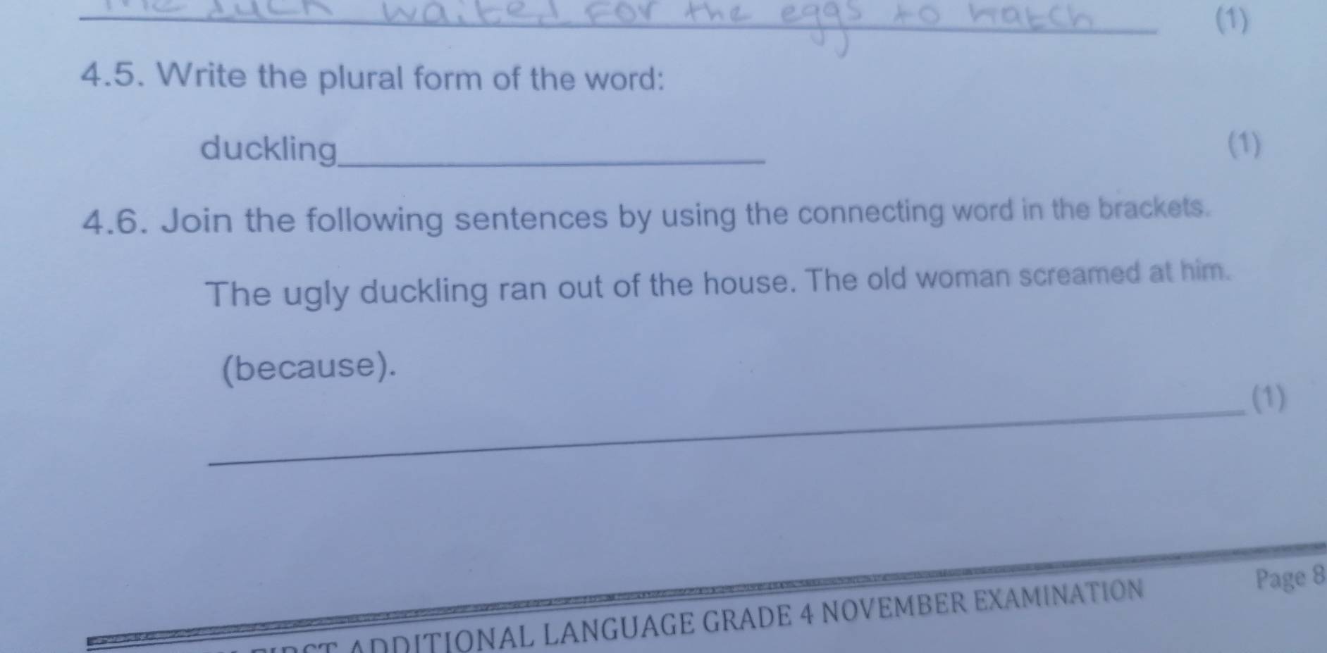 (1) 
4.5. Write the plural form of the word: 
duckling_ (1) 
4.6. Join the following sentences by using the connecting word in the brackets. 
The ugly duckling ran out of the house. The old woman screamed at him. 
(because). 
_(1) 
T ADDITIÓNAL LANGUÁGE GRADE 4 NOVEMBER EXAMINATIÓN 
Page 8