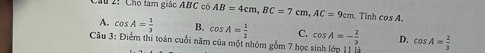 Cho tam giác ABC có AB=4cm, BC=7cm, AC=9cm. Tính cos A.
A. cos A= 1/3  B. cos A= 1/2  C. cos A=- 2/3  D. cos A= 2/3 
Câu 3: Điểm thi toán cuối năm của một nhóm gồm 7 học sinh lớp 11 là