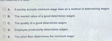 A. A society accepts minimum wage laws as a method of determining wages.
B. The market value of a good determines wages
C. The quality of a good determines wages.
D. Employee productivity determines wages.
E. The price floor determines the minimum wage.