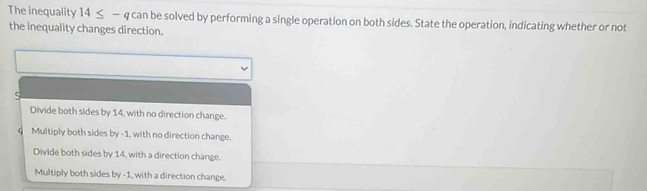 The inequality 14≤ -q can be solved by performing a single operation on both sides. State the operation, indicating whether or not
the inequality changes direction.
Divide both sides by 14, with no direction change.
q Multiply both sides by -1, with no direction change.
Divide both sides by 14, with a direction change.
Multiply both sides by -1, with a direction change.