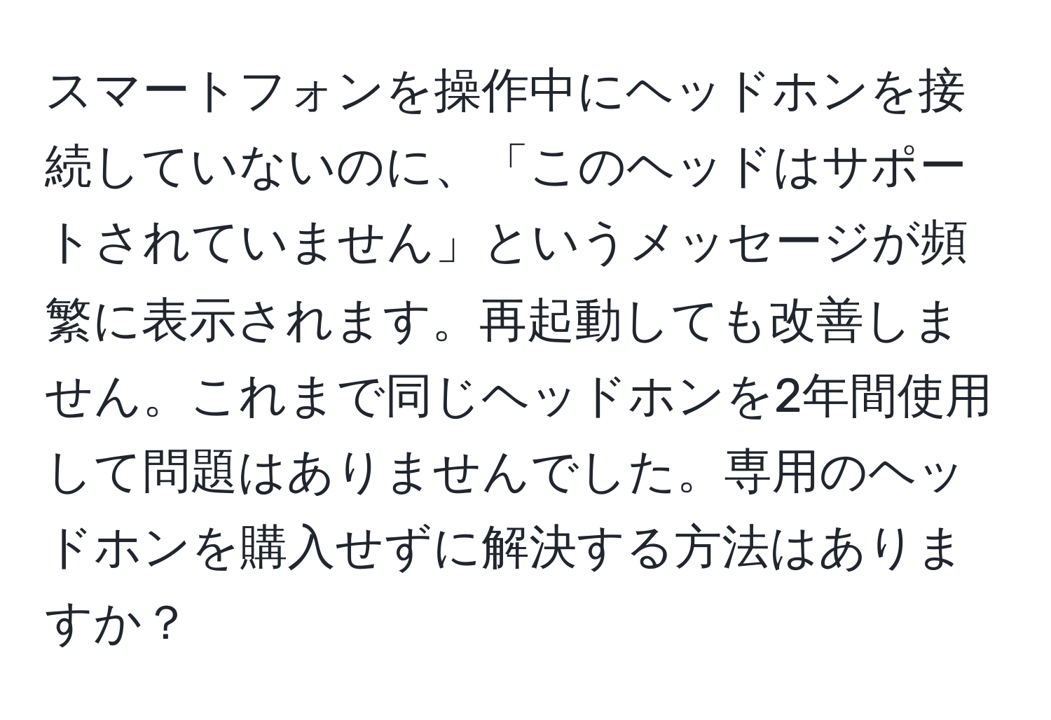 スマートフォンを操作中にヘッドホンを接続していないのに、「このヘッドはサポートされていません」というメッセージが頻繁に表示されます。再起動しても改善しません。これまで同じヘッドホンを2年間使用して問題はありませんでした。専用のヘッドホンを購入せずに解決する方法はありますか？