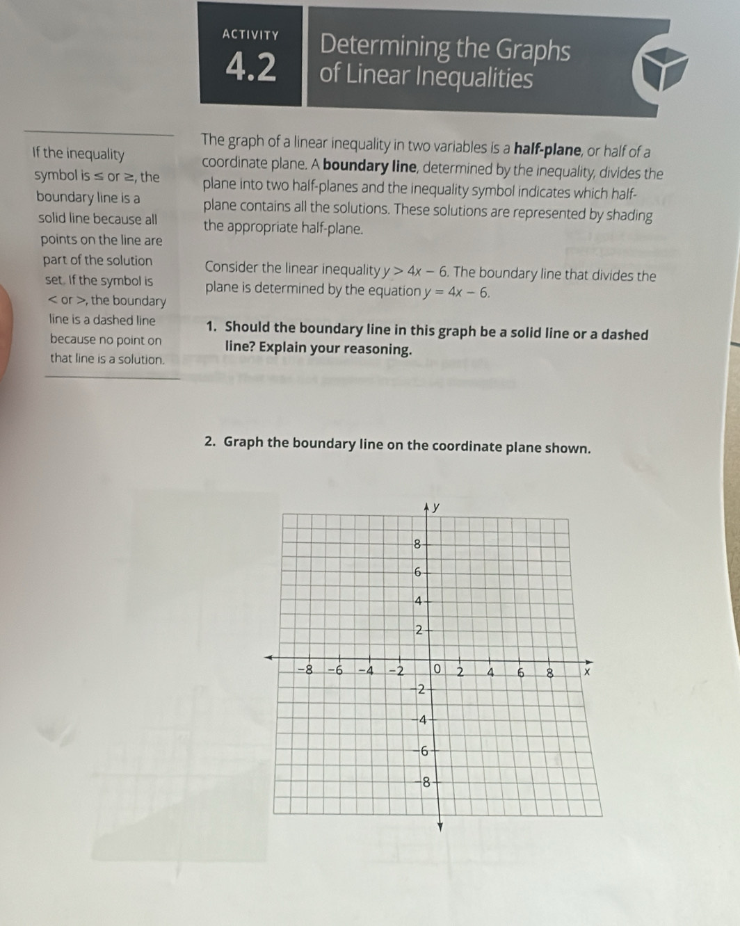 ACTIVITY Determining the Graphs
4.2 of Linear Inequalities
The graph of a linear inequality in two variables is a half-plane, or half of a
If the inequality coordinate plane. A boundary line, determined by the inequality, divides the
symbol is ≤ or ≥, the plane into two half-planes and the inequality symbol indicates which half-
boundary line is a plane contains all the solutions. These solutions are represented by shading
solid line because all the appropriate half-plane.
points on the line are
part of the solution Consider the linear inequality y>4x-6. The boundary line that divides the
set. If the symbol is plane is determined by the equation y=4x-6.
or , the boundary
line is a dashed line 1. Should the boundary line in this graph be a solid line or a dashed
because no point on line? Explain your reasoning.
that line is a solution.
2. Graph the boundary line on the coordinate plane shown.