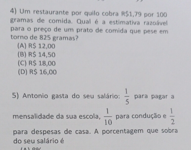 Um restaurante por quilo cobra R$1,79 por 100
gramas de comida. Qual é a estimativa razoável
para o preço de um prato de comida que pese em
torno de 825 gramas?
(A) R$ 12,00
(B) R$ 14,50
(C) R$ 18,00
(D) R$ 16,00
5) Antonio gasta do seu salário:  1/5  para pagar a
mensalidade da sua escola,  1/10  para condução e  1/2 
para despesas de casa. A porcentagem que sobra
do seu salário é