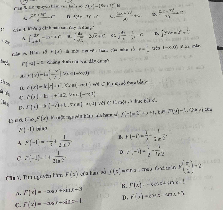 Họ nguyên hàm của hàm số f(x)=(5x+3)^5 là
A. frac (5x+3)^66+C. B. 5(5x+3)^4+C. C. frac (5x+3)^630+C. D. frac (5x+3)^430+C.
C Câu 4. Khẳng định nào sau đây là đúng?
+20t. A. ∈t  dx/x+1 =ln x+C. B. ∈t  dx/sqrt(x) =2sqrt(x)+C. C. ∈t  dx/x = 1/x^2 +C. D. ∈t 2^xdx=2^x+C.
Câu 5. Hàm số F(x) là một nguyên hàm của hàm số y= 1/x tr ên (-∈fty ;0) thỏa mãn
huyển
F(-2)=0 Khẳng định nào sau đây đúng?
A. F(x)=ln ( (-x)/2 ),forall x∈ (-∈fty ;0).
ch m B.
F(x)=ln |x|+C,forall x∈ (-∈fty ;0) với C là một số thực bắt kì.
ft thi C.
F(x)=ln |x|+ln 2,forall x∈ (-∈fty ;0).
Thể l D.
F(x)=ln (-x)+C,forall x∈ (-∈fty ;0) với C là một số thực bất kì.
Câu 6. Cho F(x) là một nguyên hàm của hàm số f(x)=2^x+x+1 , biết F(0)=1. Giá trị của
F(-1) bằng
A. F(-1)=- 1/2 + 1/2ln 2 .
B. F(-1)= 1/2 - 1/2ln 2 .
C. F(-1)=1+ 1/2ln 2 .
D. F(-1)= 1/2 - 1/ln 2 .
Câu 7. Tìm nguyên hàm F(x) của hàm số f(x)=sin x+cos x thoả mãn F( π /2 )=2.
B. F(x)=-cos x+sin x-1.
A. F(x)=-cos x+sin x+3.
D. F(x)=cos x-sin x+3.
C. F(x)=-cos x+sin x+1.