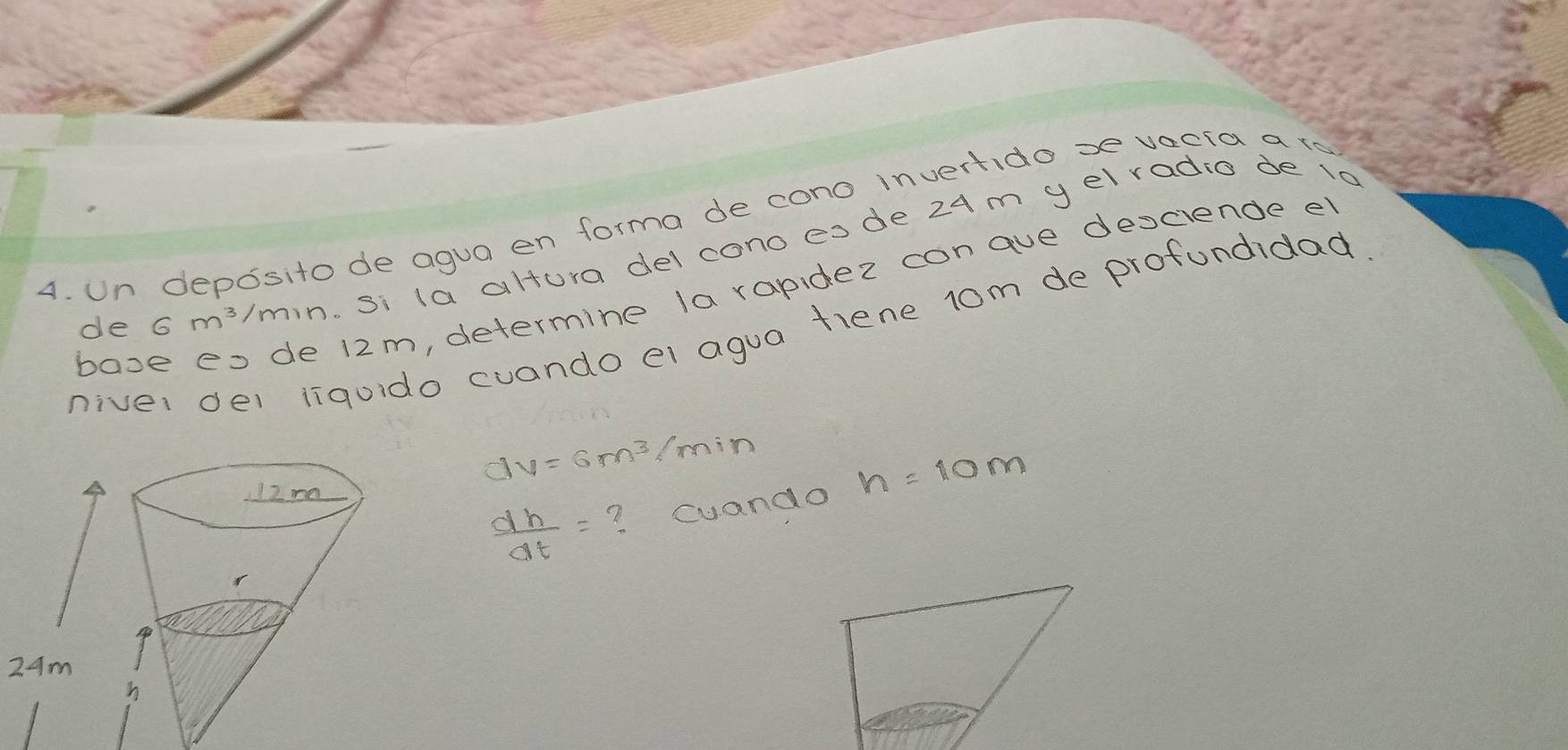 Un deposito de agua en forma de cono invertido xe vecia ato 
de 6m^3/min. si la altura del cono esde 24m yelradio de 1d 
booe eo de 12m, determine la randez conaue desciende e 
niver del liquido cuando el agua fiene 1om de profundidad
dv=6m^3/min n=10m
 dh/dt = ? cuando
24m