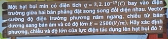 Một hạt bụi min có điện tích q=3,2.10^(-19)(C) bay vào điện 
trường giữa hai bản phẳng đặt song song đối diện nhau. Vecto 
cường độ điện trường phương năm ngang, chiều từ bản 
dương sang bản âm và có độ lớn E=2500(V/m). Hãy xác định 
phương, chiều và độ lớn của lực điện tác dụng lên hạt bụi đó ?