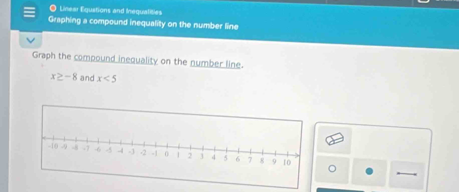 Linear Equations and Inequalities 
Graphing a compound inequality on the number line 
Graph the compound inequality on the number line.
x≥ -8 and x<5</tex>