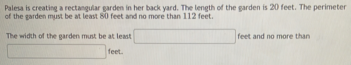 Palesa is creating a rectangular garden in her back yard. The length of the garden is 20 feet. The perimeter 
of the garden must be at least 80 feet and no more than 112 feet. 
The width of the garden must be at least □ feet and no more than
□ feet.