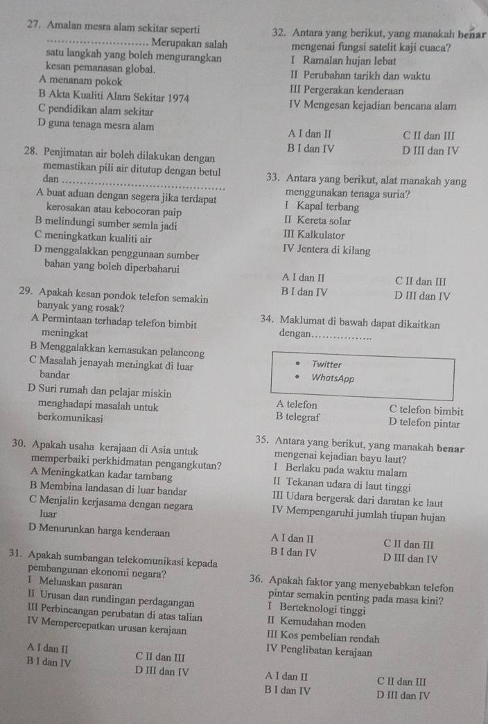 Amalan mesra alam sekitar seperti 32. Antara yang berikut, yang manakah benar
Merupakan salah mengenai fungsi satelit kaji cuaca?
satu langkah yang boleh mengurangkan I Ramalan hujan lebat
kesan pemanasan global. II Perubahan tarikh dan waktu
A menanam pokok III Pergerakan kenderaan
B Akta Kualiti Alam Sekitar 1974
C pendidikan alam sekitar
IV Mengesan kejadian bencana alam
D guna tenaga mesra alam A I dan II C II dan III
B I dan IV
28. Penjimatan air boleh dilakukan dengan D III dan IV
memastikan pili air ditutup dengan betul
dan_ 33. Antara yang berikut, alat manakah yang
menggunakan tenaga suria?
A buat aduan dengan segera jika terdapat I Kapal terbang
kerosakan atau kebocoran paip II Kereta solar
B melindungi sumber semla jadi III Kalkulator
C meningkatkan kualiti air IV Jentera di kilang
D menggalakkan penggunaan sumber
bahan yang boleh diperbaharui A I dan II C II dan III
B I dan IV D III dan IV
29. Apakah kesan pondok telefon semakin
banyak yang rosak? 34. Maklumat di bawah dapat dikaitkan
A Permintaan terhadap telefon bimbit dengan._
meningkat
B Menggalakkan kemasukan pelancong
Twitter
C Masalah jenayah meningkat di luar WhatsApp
bandar
D Suri rumah dan pelajar miskin A telefon C telefon bimbit
menghadapi masalah untuk B telegraf D telefon pintar
berkomunikasi
35. Antara yang berikut, yang manakah benar
30. Apakah usaha kerajaan di Asia untuk mengenai kejadian bayu laut?
memperbaiki perkhidmatan pengangkutan? I Berlaku pada waktu malam
A Meningkatkan kadar tambang II Tekanan udara di laut tinggi
B Membina landasan di luar bandar III Udara bergerak dari daratan ke laut
C Menjalin kerjasama dengan negara IV Mempengaruhi jumlah tiupan hujan
luar
D Menurunkan harga kenderaan A I dan II C II dan III
B I dan IV D III dan IV
31. Apakah sumbangan telekomunikasi kepada
pembangunan ekonomi negara? 36. Apakah faktor yang menyebabkan telefon
1 Meluaskan pasaran pintar semakin penting pada masa kini?
II Urusan dan rundingan perdagangan I Berteknologi tinggi
III Perbincangan perubatan di atas talian II Kemudahan moden
IV Mempercepatkan urusan kerajaan III Kos pembelian rendah
IV Penglibatan kerajaan
A I dan II C II dan III
B I dan IV D III dan IV A I dan II C II dan III
B I dan IV D III dan IV