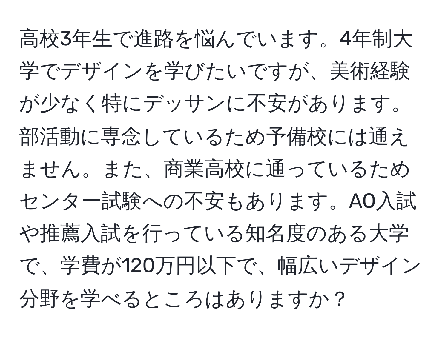 高校3年生で進路を悩んでいます。4年制大学でデザインを学びたいですが、美術経験が少なく特にデッサンに不安があります。部活動に専念しているため予備校には通えません。また、商業高校に通っているためセンター試験への不安もあります。AO入試や推薦入試を行っている知名度のある大学で、学費が120万円以下で、幅広いデザイン分野を学べるところはありますか？