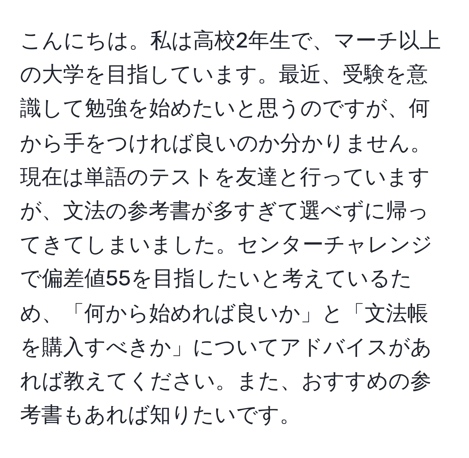 こんにちは。私は高校2年生で、マーチ以上の大学を目指しています。最近、受験を意識して勉強を始めたいと思うのですが、何から手をつければ良いのか分かりません。現在は単語のテストを友達と行っていますが、文法の参考書が多すぎて選べずに帰ってきてしまいました。センターチャレンジで偏差値55を目指したいと考えているため、「何から始めれば良いか」と「文法帳を購入すべきか」についてアドバイスがあれば教えてください。また、おすすめの参考書もあれば知りたいです。