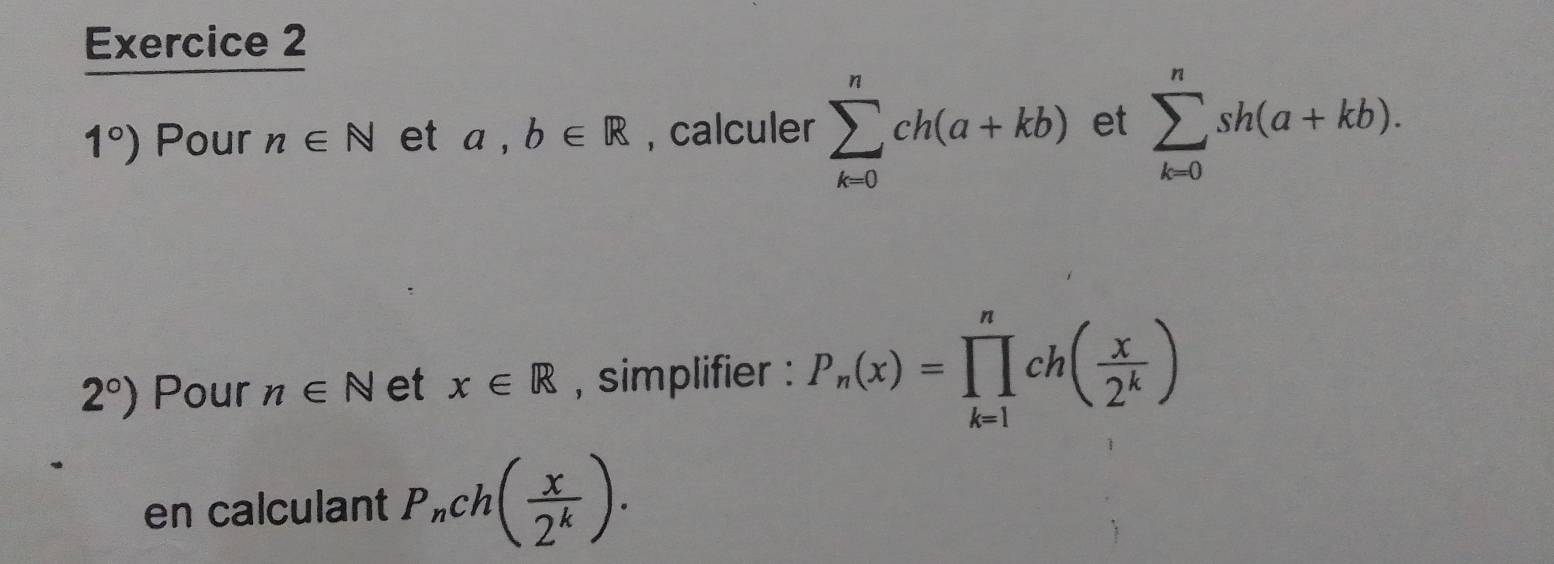 1°) Pour n∈ N et a,b∈ R , calculer sumlimits _(k=0)^nch(a+kb) et sumlimits _(k=0)^nsh(a+kb).
2°) Pour n∈ N et x∈ R , simplifier : P_n(x)=prodlimits _(k=1)^nch( x/2^k )
en calculant P_nch( x/2^k ).