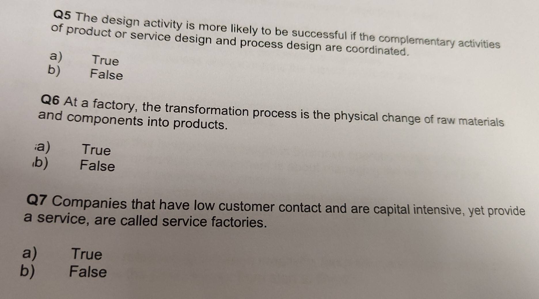 The design activity is more likely to be successful if the complementary activities
of product or service design and process design are coordinated.
a) True
b) False
Q6 At a factory, the transformation process is the physical change of raw materials
and components into products.
a) True
b) False
Q7 Companies that have low customer contact and are capital intensive, yet provide
a service, are called service factories.
a) True
b) False