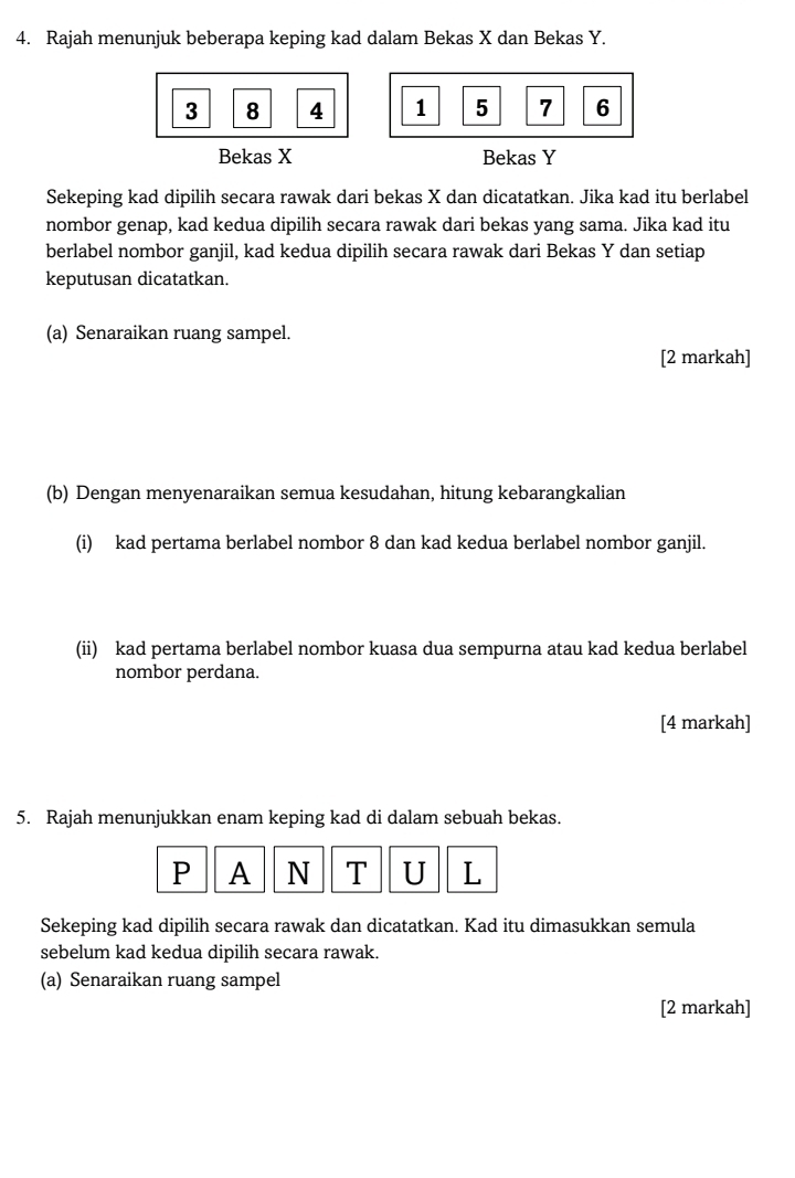 Rajah menunjuk beberapa keping kad dalam Bekas X dan Bekas Y.
3 8 4 1 5 7 6
Bekas X Bekas Y
Sekeping kad dipilih secara rawak dari bekas X dan dicatatkan. Jika kad itu berlabel 
nombor genap, kad kedua dipilih secara rawak dari bekas yang sama. Jika kad itu 
berlabel nombor ganjil, kad kedua dipilih secara rawak dari Bekas Y dan setiap 
keputusan dicatatkan. 
(a) Senaraikan ruang sampel. 
[2 markah] 
(b) Dengan menyenaraikan semua kesudahan, hitung kebarangkalian 
(i) kad pertama berlabel nombor 8 dan kad kedua berlabel nombor ganjil. 
(ii) kad pertama berlabel nombor kuasa dua sempurna atau kad kedua berlabel 
nombor perdana. 
[4 markah] 
5. Rajah menunjukkan enam keping kad di dalam sebuah bekas. 
P A N T U L 
Sekeping kad dipilih secara rawak dan dicatatkan. Kad itu dimasukkan semula 
sebelum kad kedua dipilih secara rawak. 
(a) Senaraikan ruang sampel 
[2 markah]