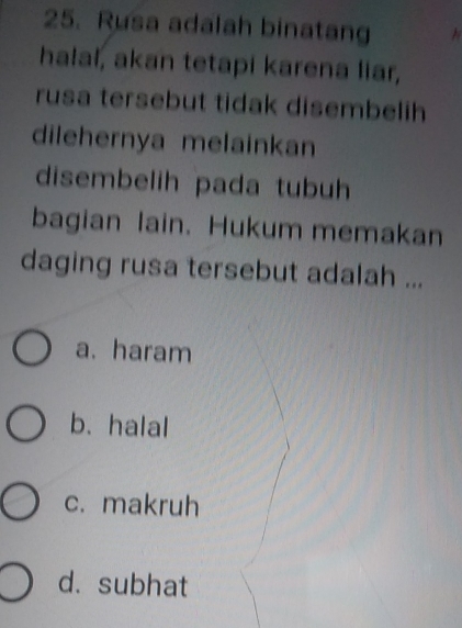 Rusa adalah binatang
halal, akan tetapi karena liar,
rusa tersebut tidak disembelih
dilehernya melainkan
disembelih pada tubuh
bagian lain. Hukum memakan
daging rusa tersebut adalah ...
a. haram
b. halal
c. makruh
d. subhat