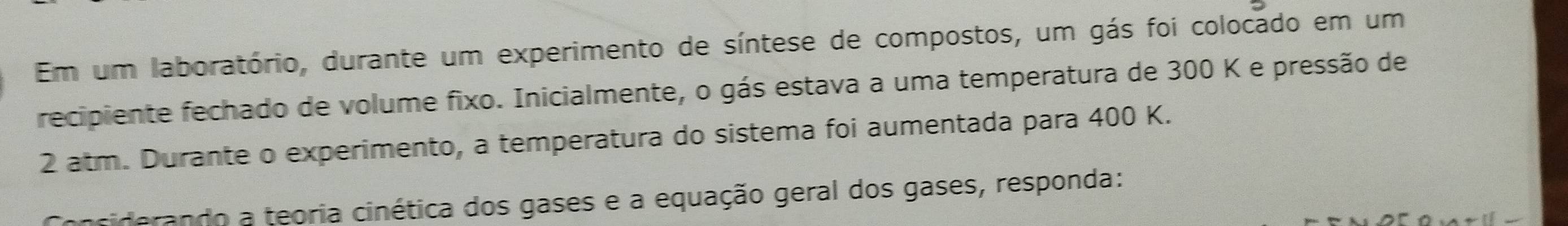 Em um laboratório, durante um experimento de síntese de compostos, um gás foi colocado em um 
recipiente fechado de volume fixo. Inicialmente, o gás estava a uma temperatura de 300 K e pressão de
2 atm. Durante o experimento, a temperatura do sistema foi aumentada para 400 K. 
ferando a teoria cinética dos gases e a equação geral dos gases, responda: