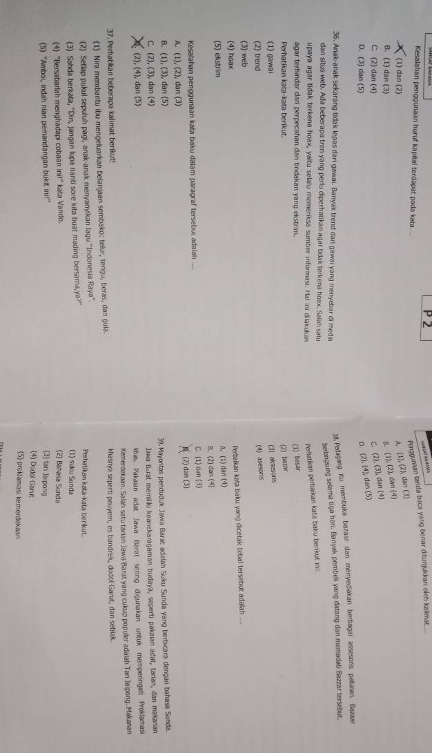 SAMGA! RANASIA
Kesalahan penggunaan huruf kapital terdapat pada kata....
Penggunaan tanda baca yang benar ditunjukkan oleh kalimat.....
(1) dan (2) A. (1),(2), dan (3)
B. (1) dan (3) B. (1),(2), dan (4)
C. (2) dan (4) C. (2),(3), , dan (4
D. (3) dan(5) D. (2),(4), da n(5
36. Anak-anak sekarang tidak lepas dari gawai. Banyak trend dari gawai yang menyebar di media
38. Pedagang itu membuka bazaar dan menyediakan berbagai assesoris pakaian. Bazaar
berlangsung selama tiga hari. Banyak pembeli yang datang dan memadati Bazzar tersebut.
dan situs web. Ada beberapa tren yang perlu diperhatikan agar tidak terkena hoax. Salah satu
upaya agar tidak terkena hoax, yaitu selalu memeriksa sumber informasi. Hal ini dilakukan
Peratikan perbaikan kata baku berikut ini:
agar terhindar dari perpecahan dan tindakan yang ekstrim. (1) basar
Perhatikan kata-kata berikut. (2) bazar
(1) gawai (3) aksesoris
(2) trend
(4) asesoris
(3) web
Perbaikan kata baku yang dicetak tebal tersebut adalah
(4) hoax
(5) ekstrim A. (1) dan (4)
B. (2) dan (4)
Kesalahan penggunaan kata baku dalam paragraf tersebuc adalah .... C. (1) dan (3)
A. (1),(2) , dan (3) (2) dan (3)
B. (1),(3), dan ( G
C (2),(3) , dan (4) 39. Mayoritas penduduk Jawa Barat adalah Suku Sunda yang berbicara dengan bahasa Sunda.
Jawa Barat memiliki keanekaragaman budaya, seperti pakaian adat, tarian, dan makanan
(2),(4) , dan (5)
khas. Pakaian adat Jawa Barat sering digunakan untuk memperingati Proklamasi
37. Perhatikan beberapa kalimat berikut! Kemerdekaan. Salah satu tarian Jawa Barat yang cukup populer adalah Tari Jaipong. Makanan
(1) Nira membantu ibu mengeluarkan belanjaan sembako: telur, terigu, beras, dan gula. khasnya seperti peuyem, es bandrek, dodol Garut, dan seblak.
(2) Setiap pukul sepuluh pagi, anak-anak menyanyikan lagu ''Indonesia Raya''.
Perhatikan kata-kata berikut.
(3) Sahda berkata, "Din, jangan lupa nanti sore kita buat mading bersama,ya?” (1) suku Sunda
(4) “Bersabarlah menghadapi cobaan ini!” kata Vando.
(2) Bahasa Sunda
(5) "Amboi, indah nian pemandangan bukit i 111° (3) tan Jaipong
(4) Dodol Garut
(5) proklamasi kemerdekaan