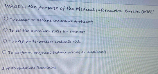 What is the purpose of the Medical Information Bureau (MIB)?
To accept or decline insurance applicants
To set the premium rates for insurers
To help underwriters evaluate risk.
To perform physical examinations on applicants
2 of 43 Questions Remaining