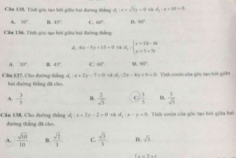 Tính gốc tạo bởi giữa hai đường thắng d_1:x+sqrt(3)y=0 và d_2:x+10=0.
A. 30°. B. 45°. C. 60°. D. 90°. 
Cầu 136, Tính góc tạo bởi giữa hai đường thẳng
d_1:6x-5y+15=0 và d_2:beginarrayl x=10-6t y=1+5tendarray..
A. 30°. B. 45°. C. 60°. D. 90°. 
Câu 137. Cho đường thắng d_1:x+2y-7=0 và d_2:2x-4y+9=0. Tinh cosin của gốc tạo bởi giữa
hai đường thầng đã cho.
A. - 3/5 .  2/sqrt(5) . c,  3/5 . D.  3/sqrt(5) . 
B.
Câu 138, Cho đường thắng d_1:x+2y-2=0 và d_2:x-y=0. Tính cosin của gộc tạo bởi giữa hai
đường thẳng đã cho,
A.  sqrt(10)/10 . B.  sqrt(2)/3 . C.  sqrt(3)/3 . D. sqrt(3).
(x=2+t