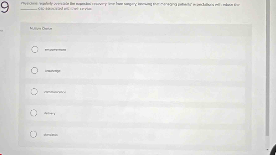9 _Physicians regularly overstate the expected recovery time from surgery, knowing that managing patients' expectations will reduce the
gap associated with their service.
Multiple Choice
empowerment
knowledge
communication
delivery
standards