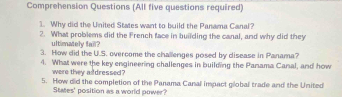 Comprehension Questions (All five questions required) 
1. Why did the United States want to build the Panama Canal? 
2. What problems did the French face in building the canal, and why did they 
ultimately fail? 
3. How did the U.S. overcome the challenges posed by disease in Panama? 
4. What were the key engineering challenges in building the Panama Canal, and how 
were they asdressed? 
5. How did the completion of the Panama Canal impact global trade and the United 
States' position as a world power?