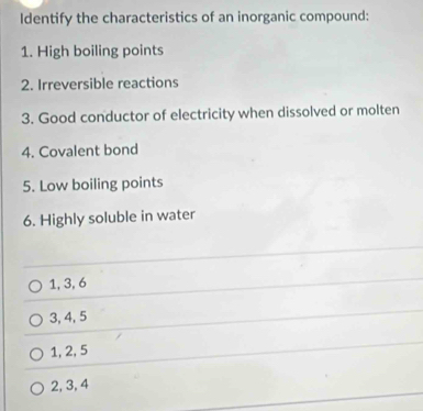 Identify the characteristics of an inorganic compound:
1. High boiling points
2. Irreversible reactions
3. Good conductor of electricity when dissolved or molten
4. Covalent bond
5. Low boiling points
6. Highly soluble in water
1, 3, 6
3, 4, 5
1, 2, 5
2, 3, 4