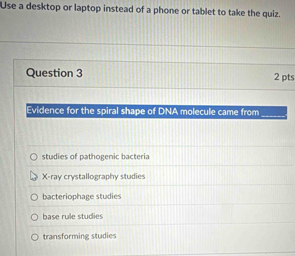 Use a desktop or laptop instead of a phone or tablet to take the quiz.
Question 3 2 pts
Evidence for the spiral shape of DNA molecule came from_
studies of pathogenic bacteria
X -ray crystallography studies
bacteriophage studies
base rule studies
transforming studies